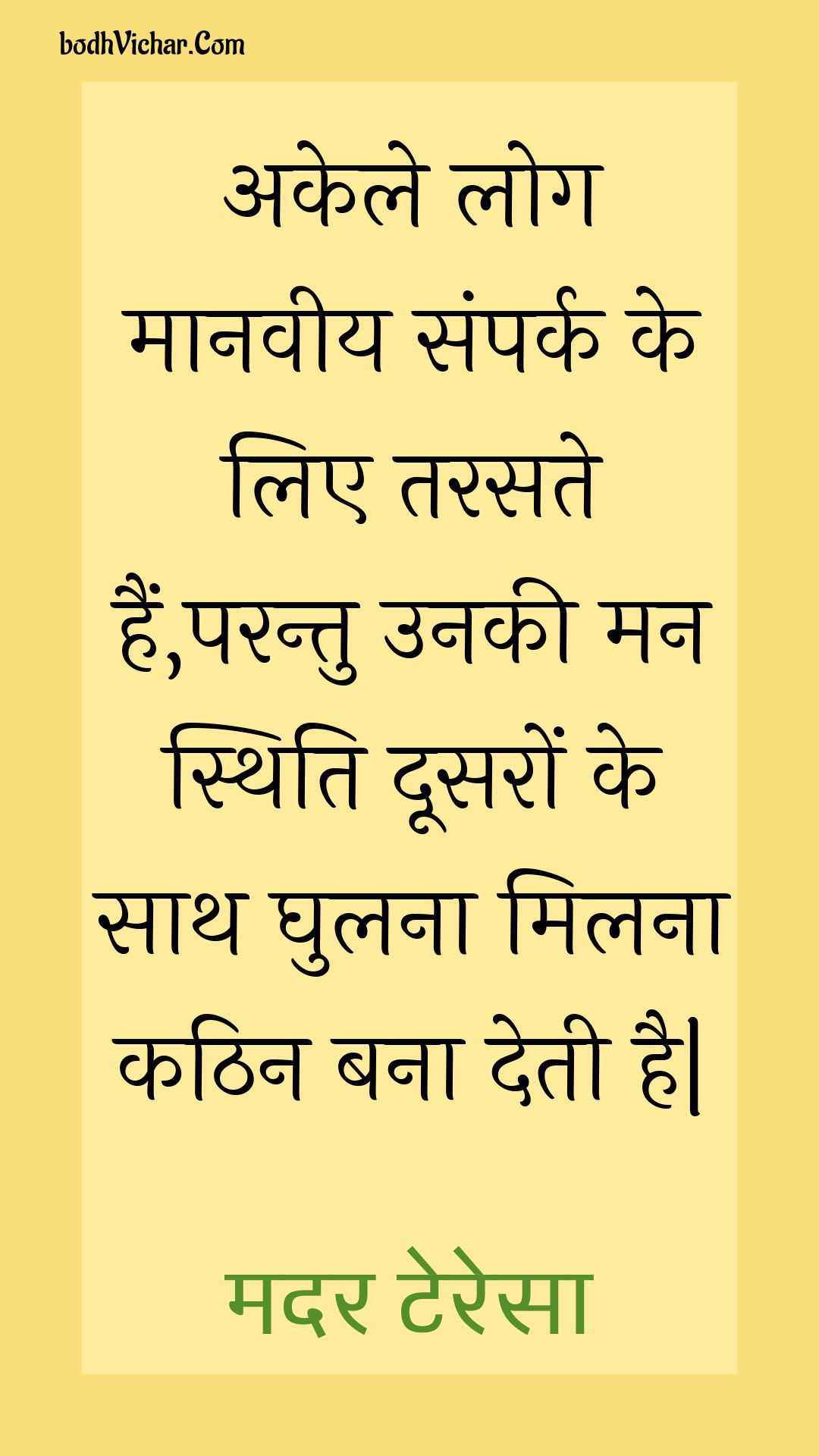 अकेले लोग मानवीय संपर्क के लिए तरसते हैं,परन्तु उनकी मन स्थिति दूसरों के साथ घुलना मिलना कठिन बना देती है| : Akele log maanaveey sampark ke lie tarasate hain,parantu unakee man sthiti doosaron ke saath ghulana milana kathin bana detee hai| - मदर टेरेसा