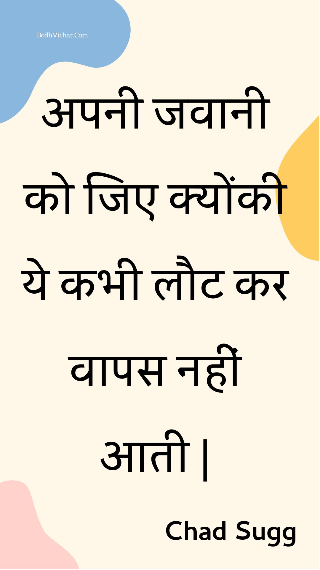 अपनी जवानी को जिए क्योंकी ये कभी लौट कर वापस नहीं आती | : Apanee javaanee ko jie kyonkee ye kabhee laut kar vaapas nahin aatee | - Unknown