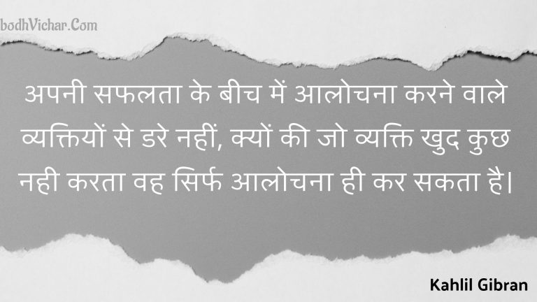 अपनी सफलता के बीच में आलोचना करने वाले व्यक्तियों से डरे नहीं, क्यों की जो व्यक्ति खुद कुछ नही करता वह सिर्फ आलोचना ही कर सकता है। : Apanee saphalata ke beech mein aalochana karane vaale vyaktiyon se dare nahin, kyon kee jo vyakti khud kuchh nahee karata vah sirph aalochana hee kar sakata hai. - Kahlil Gibran