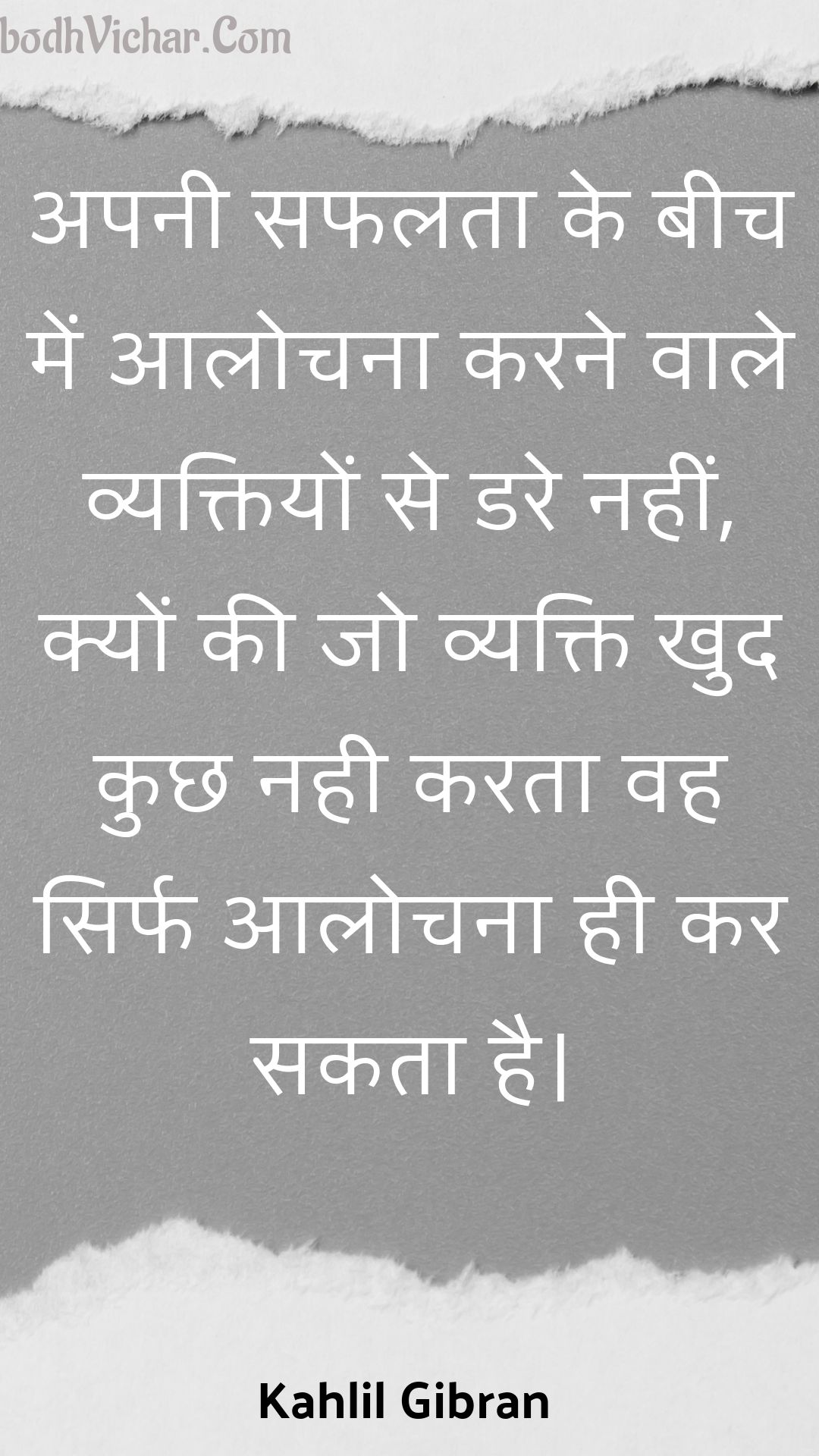 अपनी सफलता के बीच में आलोचना करने वाले व्यक्तियों से डरे नहीं, क्यों की जो व्यक्ति खुद कुछ नही करता वह सिर्फ आलोचना ही कर सकता है। : Apanee saphalata ke beech mein aalochana karane vaale vyaktiyon se dare nahin, kyon kee jo vyakti khud kuchh nahee karata vah sirph aalochana hee kar sakata hai. - Kahlil Gibran