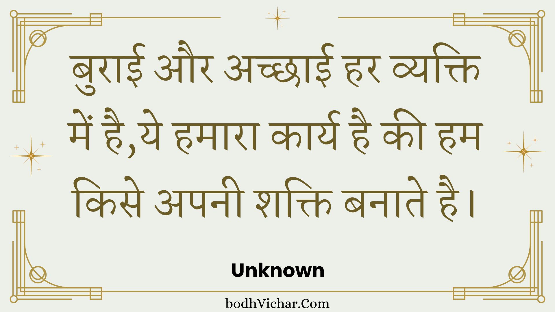 बुराई और अच्छाई हर व्यक्ति में है,ये हमारा कार्य है की हम किसे अपनी शक्ति बनाते है। : Buraee aur achchhaee har vyakti mein hai,ye hamaara kaary hai kee ham kise apanee shakti banaate hai. - Unknown