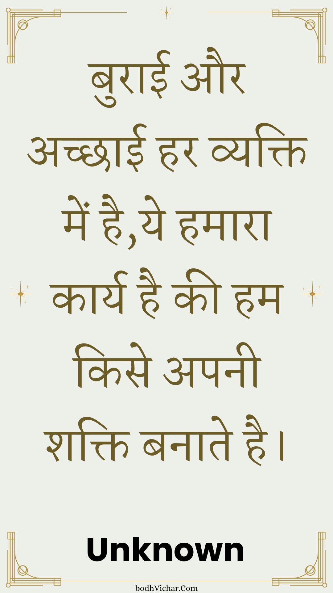 बुराई और अच्छाई हर व्यक्ति में है,ये हमारा कार्य है की हम किसे अपनी शक्ति बनाते है। : Buraee aur achchhaee har vyakti mein hai,ye hamaara kaary hai kee ham kise apanee shakti banaate hai. - Unknown