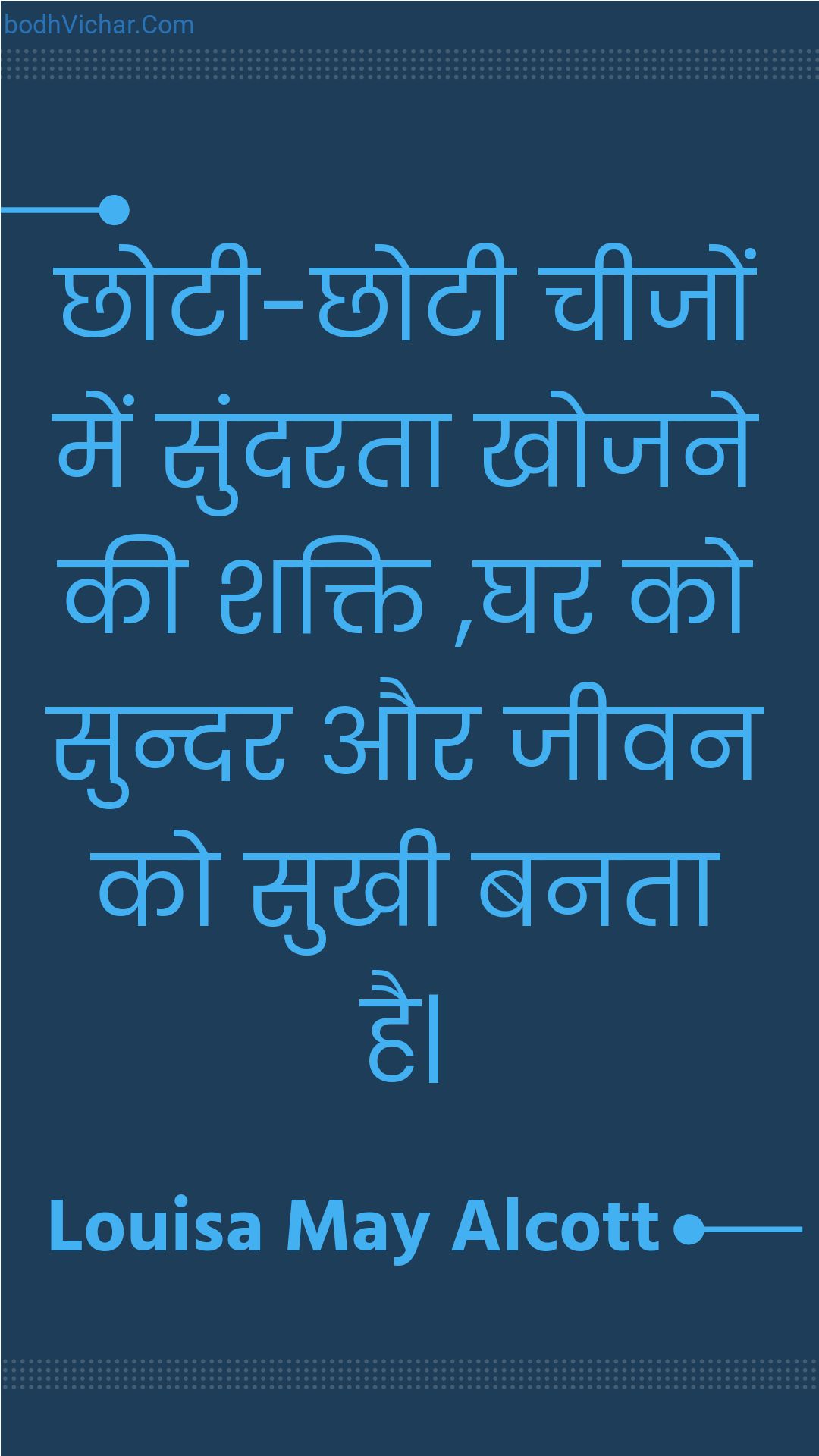 छोटी-छोटी चीजों में सुंदरता खोजने की शक्ति ,घर को सुन्दर और जीवन को सुखी  बनता है| : Chhotee-chhotee cheejon mein sundarata khojane kee shakti ,ghar ko sundar aur jeevan ko sukhee  banata hai. - Unknown