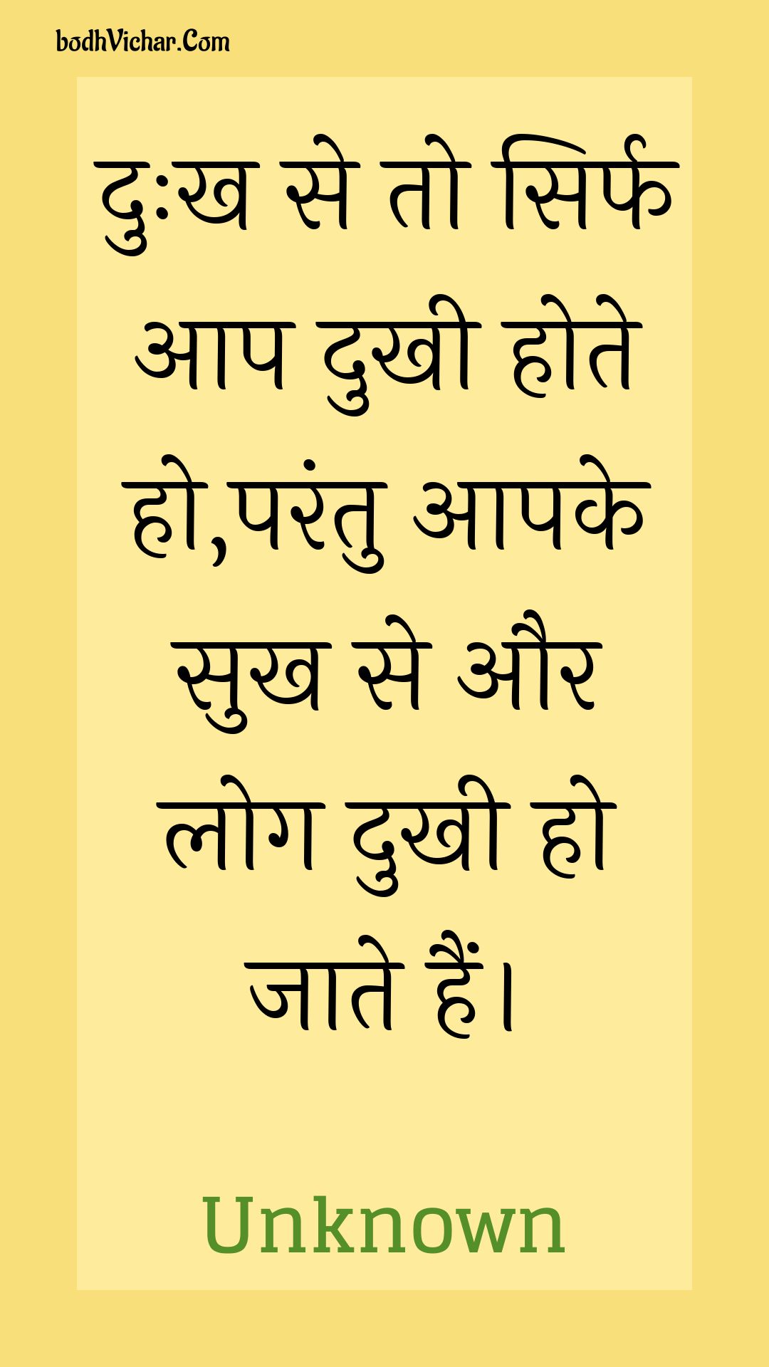 दुःख से तो सिर्फ आप दुखी होते हो,परंतु आपके सुख से और लोग दुखी हो जाते हैं। : Duhkh se to sirph aap dukhee hote ho,parantu aapake sukh se aur log dukhee ho jaate hain. - Unknown