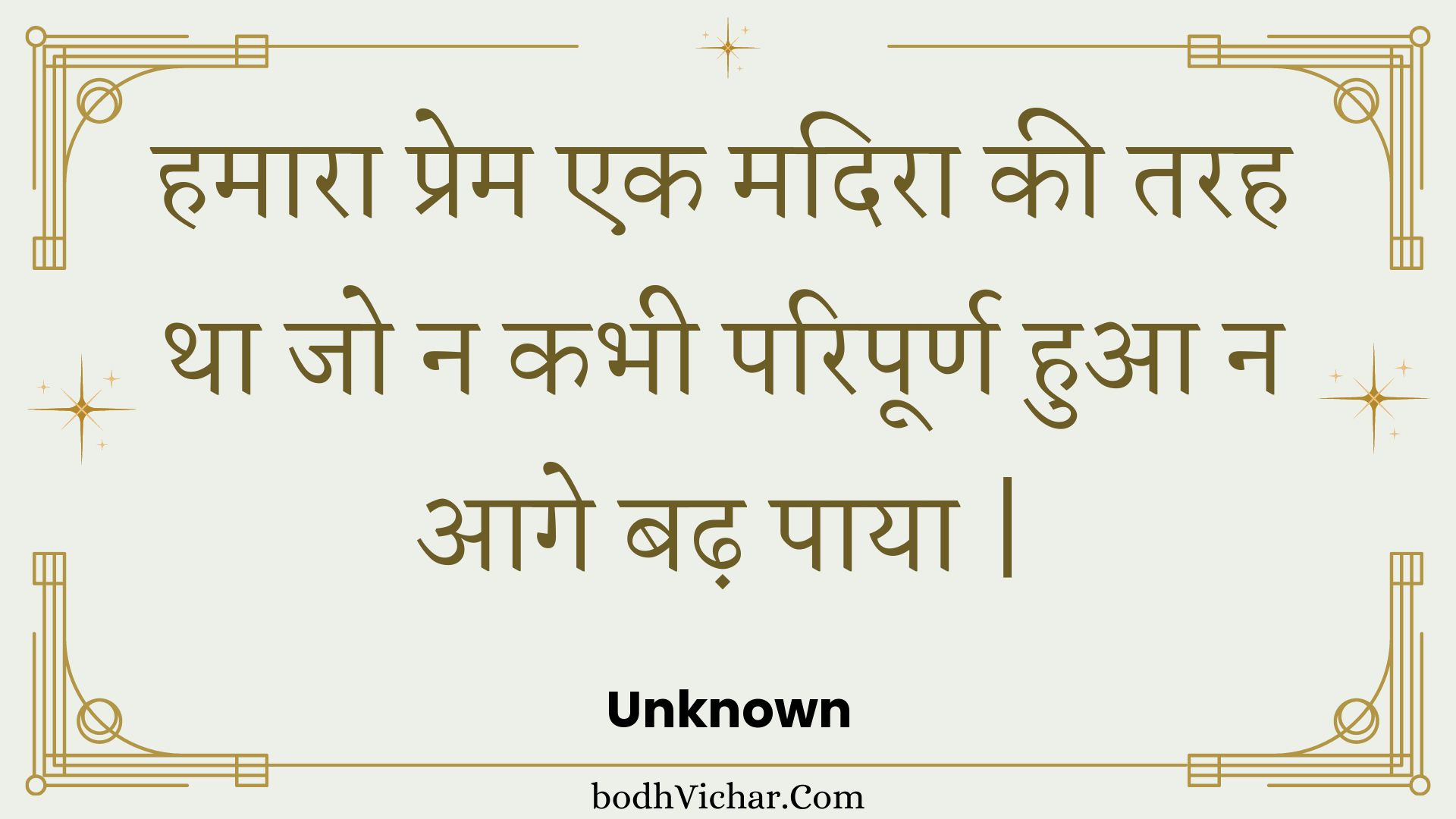 हमारा प्रेम एक मदिरा की तरह था जो न कभी परिपूर्ण हुआ न आगे बढ़ पाया | : Hamaara prem ek madira kee tarah tha jo na kabhee paripoorn hua na aage badh paaya . - Unknown