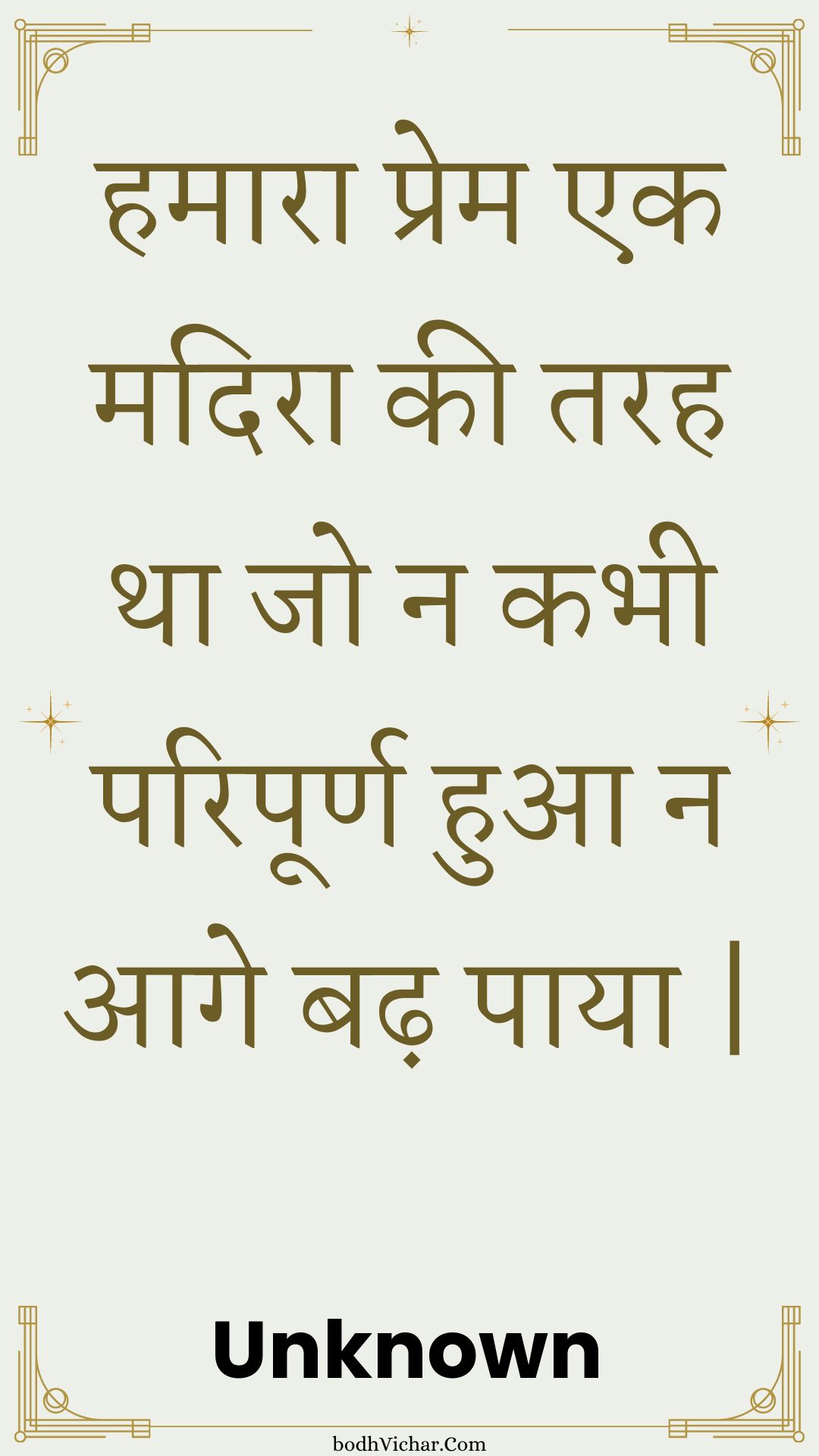 हमारा प्रेम एक मदिरा की तरह था जो न कभी परिपूर्ण हुआ न आगे बढ़ पाया | : Hamaara prem ek madira kee tarah tha jo na kabhee paripoorn hua na aage badh paaya . - Unknown