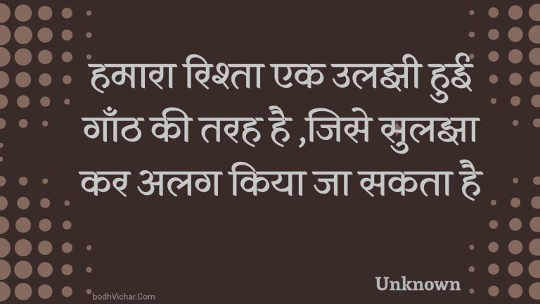 हमारा रिश्ता एक उलझी हुई गाँठ की तरह है ,जिसे सुलझा कर अलग किया जा सकता है : Hamaara rishta ek ulajhee huee gaanth kee tarah hai ,jise sulajha kar alag kiya ja sakata hai - Unknown