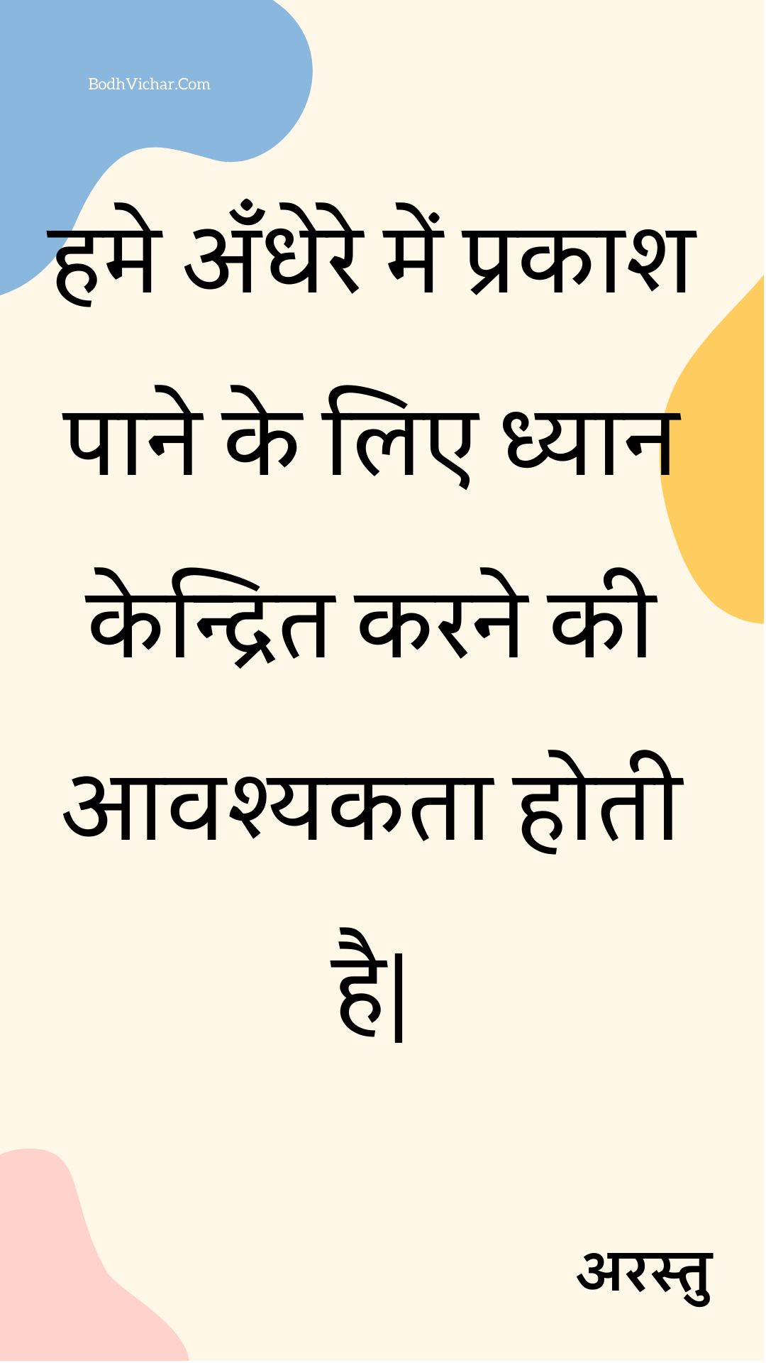 हमे अँधेरे में प्रकाश पाने के लिए ध्यान केन्द्रित करने की आवश्यकता होती है| : Hame andhere mein prakaash paane ke lie dhyaan kendrit karane kee aavashyakata hotee hai| - अरस्तु