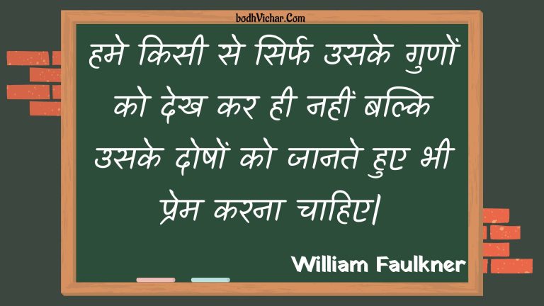 हमे किसी से सिर्फ उसके गुणों को देख कर ही नहीं बल्कि उसके दोषों को जानते हुए भी प्रेम करना चाहिए| : Hame kisee se sirph usake gunon ko dekh kar hee nahin balki usake doshon ko jaanate hue bhee prem karana chaahie. - Unknown