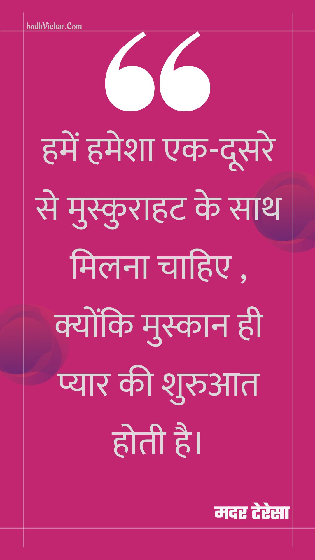 हमें हमेशा एक-दूसरे से मुस्कुराहट के साथ मिलना चाहिए , क्योंकि मुस्कान ही प्यार की शुरुआत होती है। : Hamen hamesha ek-doosare se muskuraahat ke saath milana chaahie , kyonki muskaan hee pyaar kee shuruaat hotee hai. - मदर टेरेसा