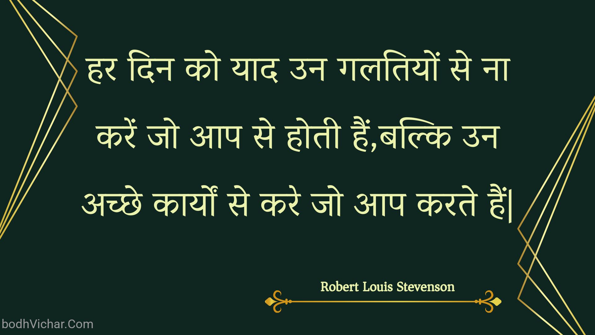 हर दिन को याद उन गलतियों से ना करें जो आप से होती हैं,बल्कि उन अच्छे कार्यों से करे जो आप करते हैं| : Har din ko yaad un galatiyon se na karen jo aap se hotee hain,balki un achchhe kaaryon se kare jo aap karate hain| - Unknown