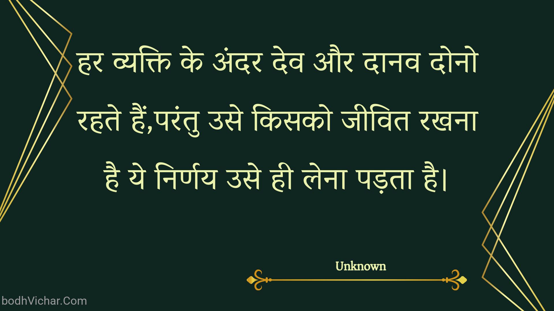 हर व्यक्ति के अंदर देव और दानव दोनो रहते हैं,परंतु उसे किसको जीवित रखना है ये निर्णय उसे ही लेना पड़ता है। : Har vyakti ke andar dev aur daanav dono rahate hain,parantu use kisako jeevit rakhana hai ye nirnay use hee lena padata hai. - Unknown