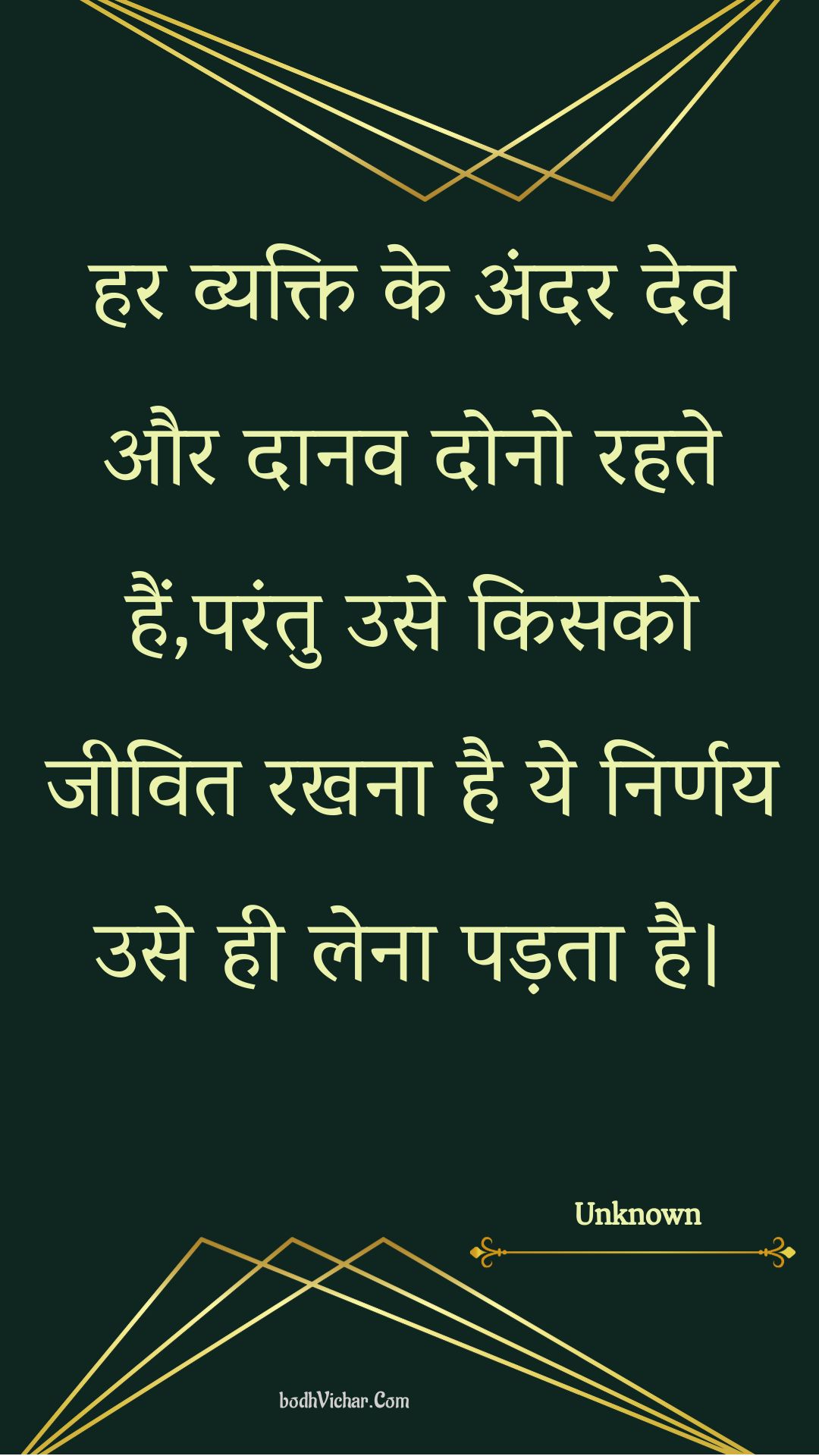 हर व्यक्ति के अंदर देव और दानव दोनो रहते हैं,परंतु उसे किसको जीवित रखना है ये निर्णय उसे ही लेना पड़ता है। : Har vyakti ke andar dev aur daanav dono rahate hain,parantu use kisako jeevit rakhana hai ye nirnay use hee lena padata hai. - Unknown