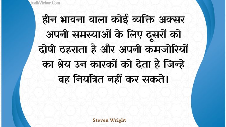 हीन भावना वाला कोई व्यक्ति अक्सर अपनी समस्याओं के लिए दूसरों को दोषी ठहराता है और अपनी कमजोरियों का श्रेय उन कारकों को देता है जिन्हे वह नियंत्रित नहीं कर सकते। : Heen bhaavana vaala koee vyakti aksar apanee samasyaon ke lie doosaron ko doshee thaharaata hai aur apanee kamajoriyon ka shrey un kaarakon ko deta hai jinhe vah niyantrit nahin kar sakate. - Unknown