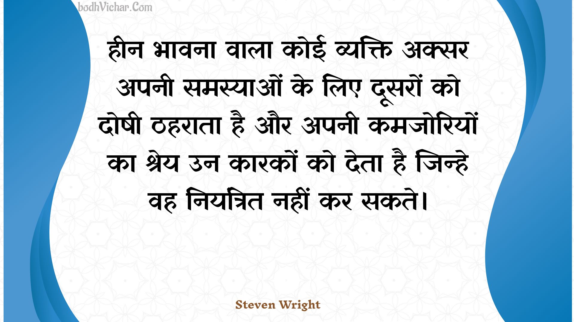 हीन भावना वाला कोई व्यक्ति अक्सर अपनी समस्याओं के लिए दूसरों को दोषी ठहराता है और अपनी कमजोरियों का श्रेय उन कारकों को देता है जिन्हे वह नियंत्रित नहीं कर सकते। : Heen bhaavana vaala koee vyakti aksar apanee samasyaon ke lie doosaron ko doshee thaharaata hai aur apanee kamajoriyon ka shrey un kaarakon ko deta hai jinhe vah niyantrit nahin kar sakate. - Unknown