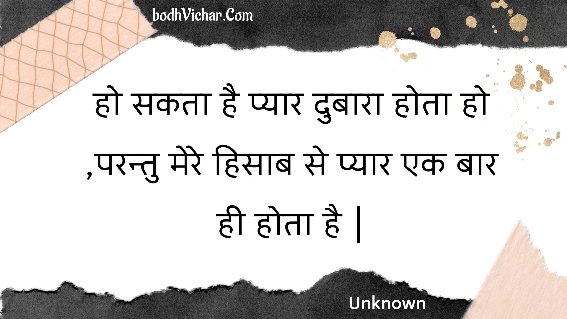 हो सकता है प्यार दुबारा होता हो ,परन्तु मेरे हिसाब से प्यार एक बार ही होता है | : Ho sakata hai pyaar dubaara hota ho ,parantu mere hisaab se pyaar ek baar hee hota hai . - Unknown