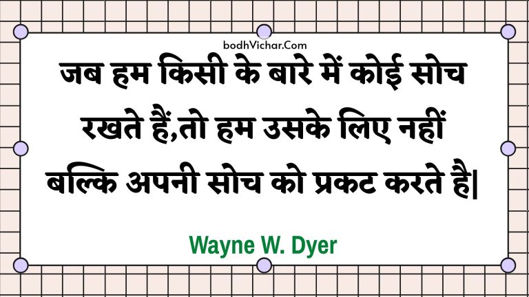 जब हम किसी के बारे में कोई सोच रखते हैं,तो हम उसके लिए नहीं बल्कि अपनी सोच को प्रकट करते है| : Jab ham kisee ke baare mein koee soch rakhate hain,to ham usake lie nahin balki apanee soch ko prakat karate hai| - Unknown