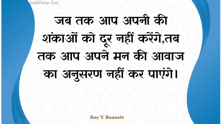 जब तक आप अपनी की शंकाओं को दूर नहीं करेंगे,तब तक आप अपने मन की आवाज का अनुसरण नहीं कर पाएंगे। : Jab tak aap apanee kee shankaon ko door nahin karenge,tab tak aap apane man kee aavaaj ka anusaran nahin kar paenge. - Roy T. Bennett