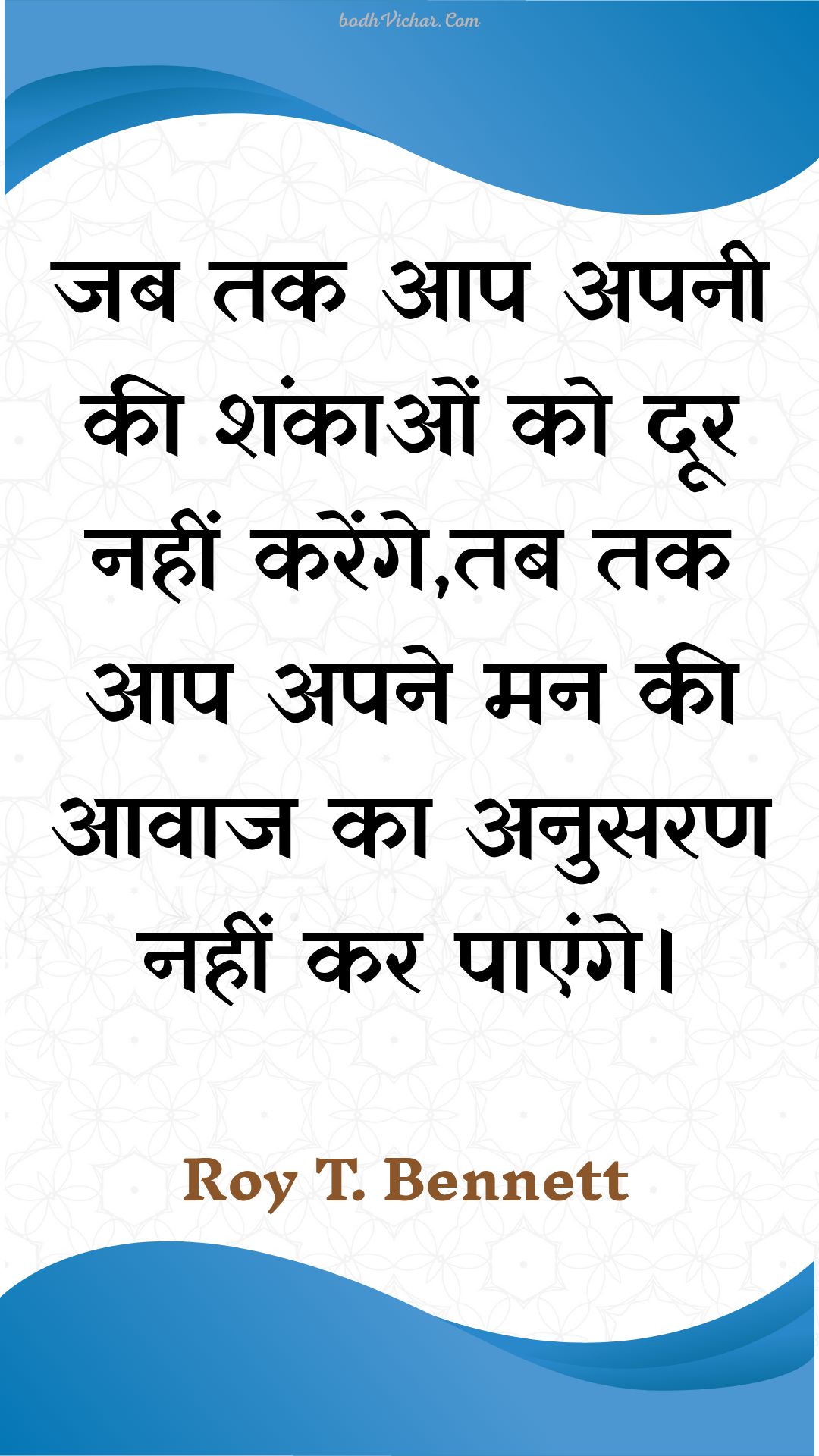 जब तक आप अपनी की शंकाओं को दूर नहीं करेंगे,तब तक आप अपने मन की आवाज का अनुसरण नहीं कर पाएंगे। : Jab tak aap apanee kee shankaon ko door nahin karenge,tab tak aap apane man kee aavaaj ka anusaran nahin kar paenge. - Roy T. Bennett