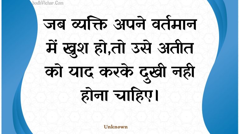 जब व्यक्ति अपने वर्तमान में खुश हो,तो उसे अतीत को याद करके दुखी नही होना चाहिए। : Jab vyakti apane vartamaan mein khush ho,to use ateet ko yaad karake dukhee nahee hona chaahie. - Unknown