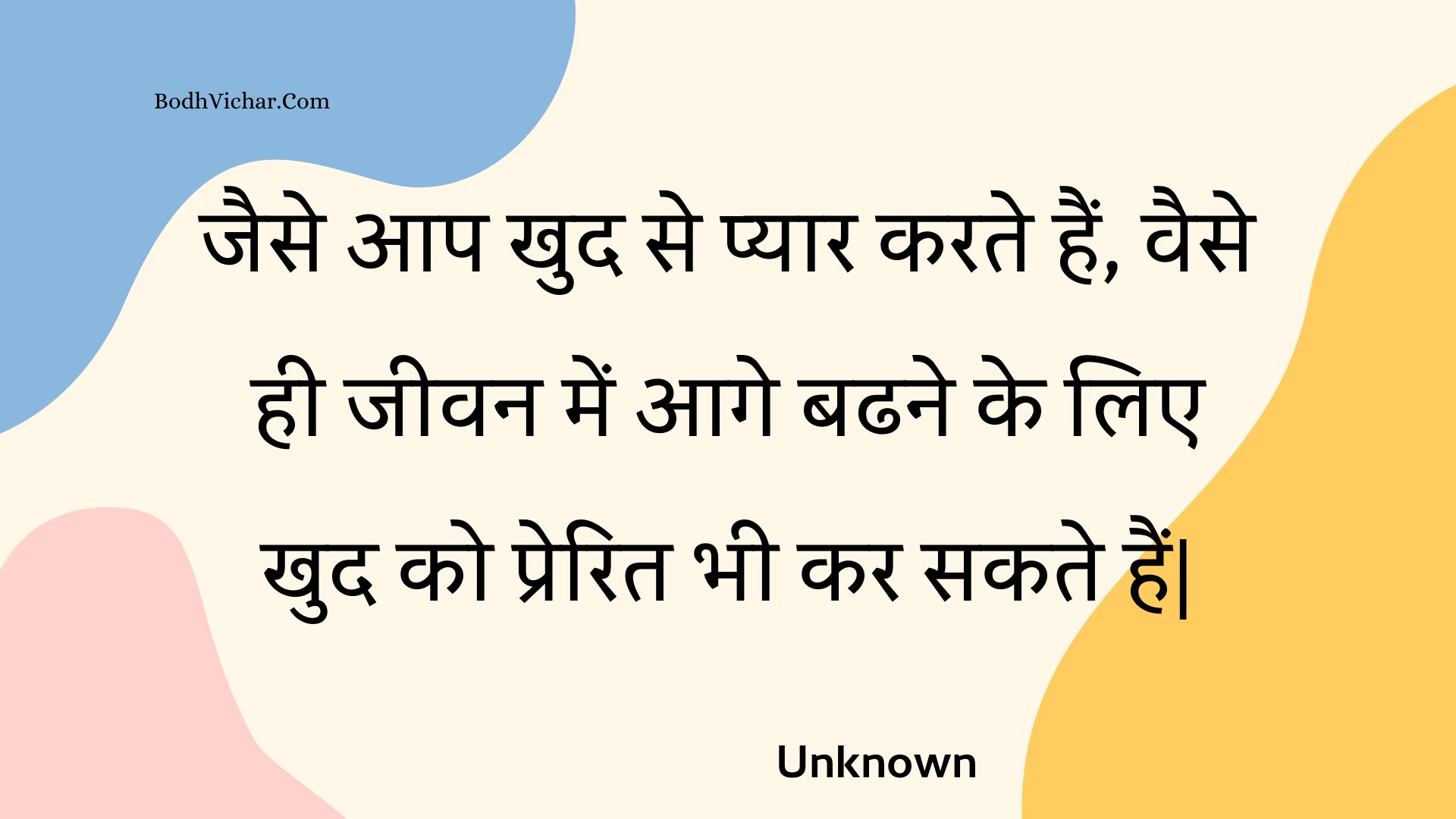 जैसे आप खुद से प्यार करते हैं, वैसे ही जीवन में आगे बढने के लिए खुद को प्रेरित भी कर सकते हैं| : Jaise aap khud se pyaar karate hain, vaise hee jeevan mein aage badhane ke lie khud ko prerit bhee kar sakate hain. - Unknown