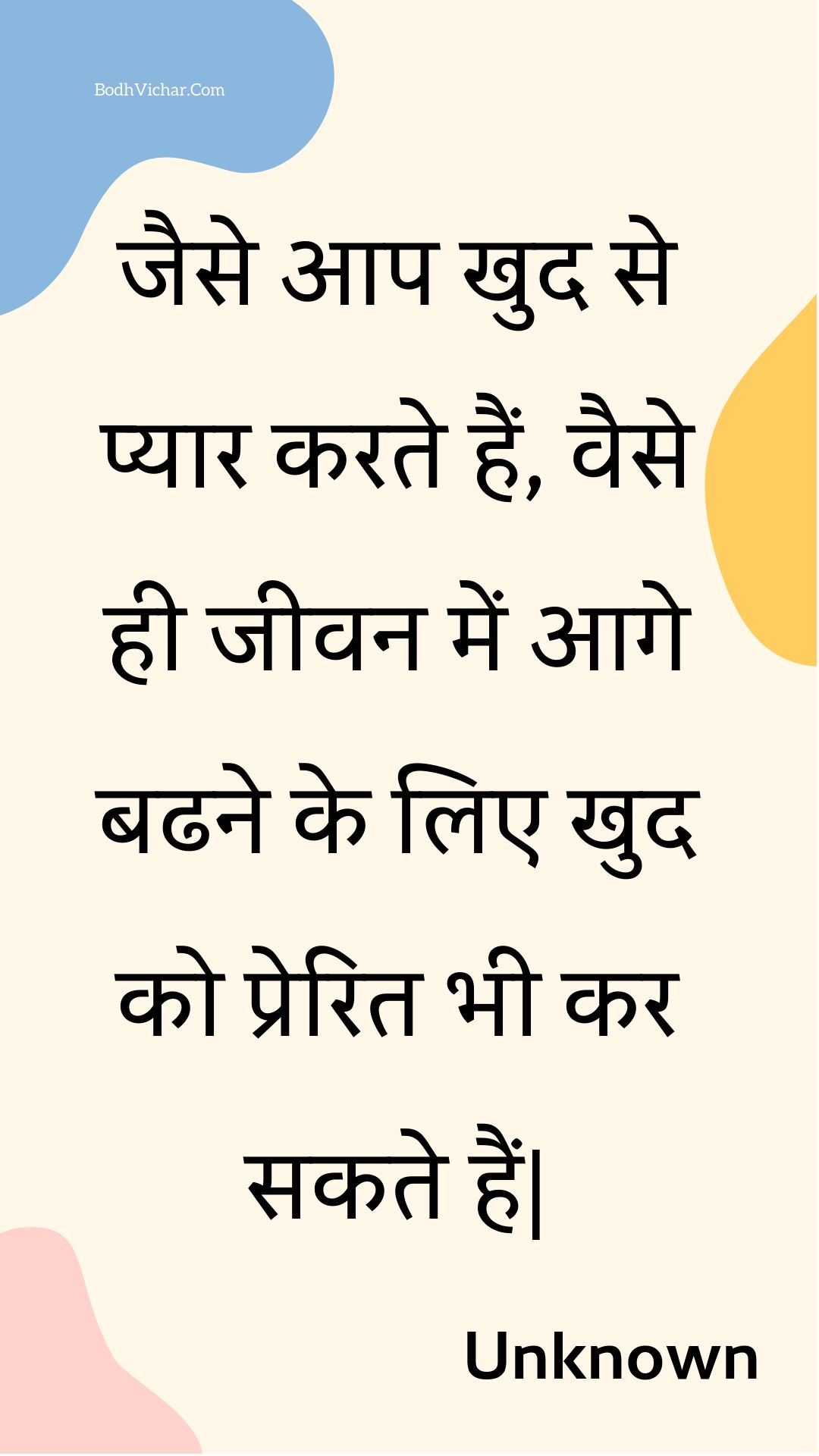 जैसे आप खुद से प्यार करते हैं, वैसे ही जीवन में आगे बढने के लिए खुद को प्रेरित भी कर सकते हैं| : Jaise aap khud se pyaar karate hain, vaise hee jeevan mein aage badhane ke lie khud ko prerit bhee kar sakate hain. - Unknown