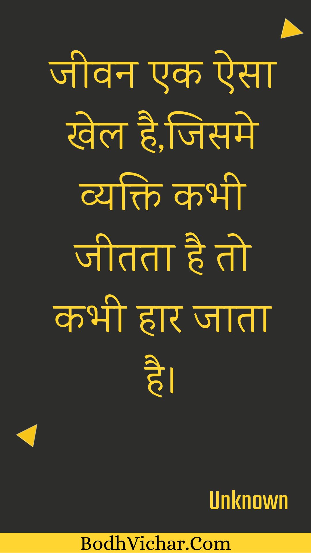 जीवन एक ऐसा खेल है,जिसमे व्यक्ति कभी जीतता है तो कभी हार जाता है। : Jeevan ek aisa khel hai,jisame vyakti kabhee jeetata hai to kabhee haar jaata hai. - Unknown