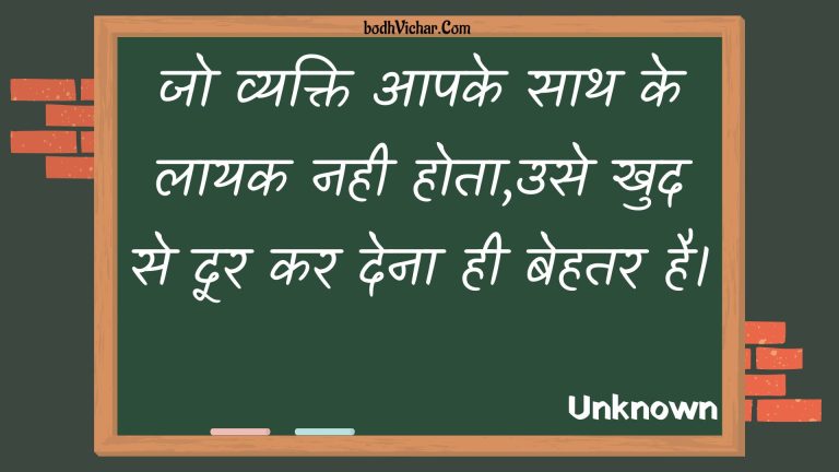 जो व्यक्ति आपके साथ के लायक नही होता,उसे खुद से दूर कर देना ही बेहतर है। : Jo vyakti aapake saath ke laayak nahee hota,use khud se door kar dena hee behatar hai. - Unknown