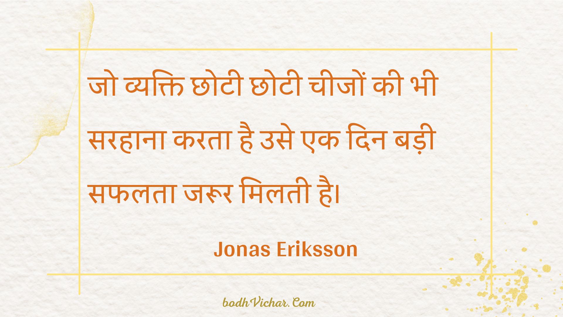 जो व्यक्ति छोटी छोटी चीजों की भी सरहाना करता है उसे एक दिन बड़ी सफलता जरूर मिलती है। : Jo vyakti chhotee chhotee cheejon kee bhee sarahaana karata hai use ek din badee saphalata jaroor milatee hai. - Unknown