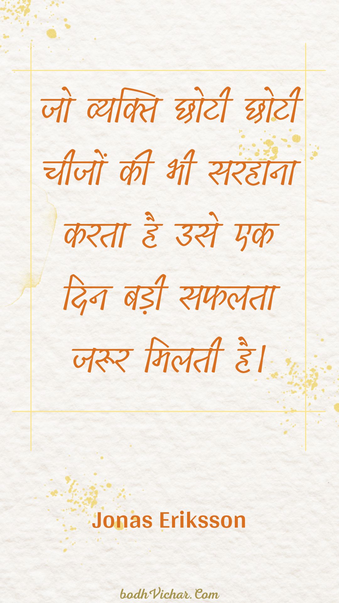 जो व्यक्ति छोटी छोटी चीजों की भी सरहाना करता है उसे एक दिन बड़ी सफलता जरूर मिलती है। : Jo vyakti chhotee chhotee cheejon kee bhee sarahaana karata hai use ek din badee saphalata jaroor milatee hai. - Unknown