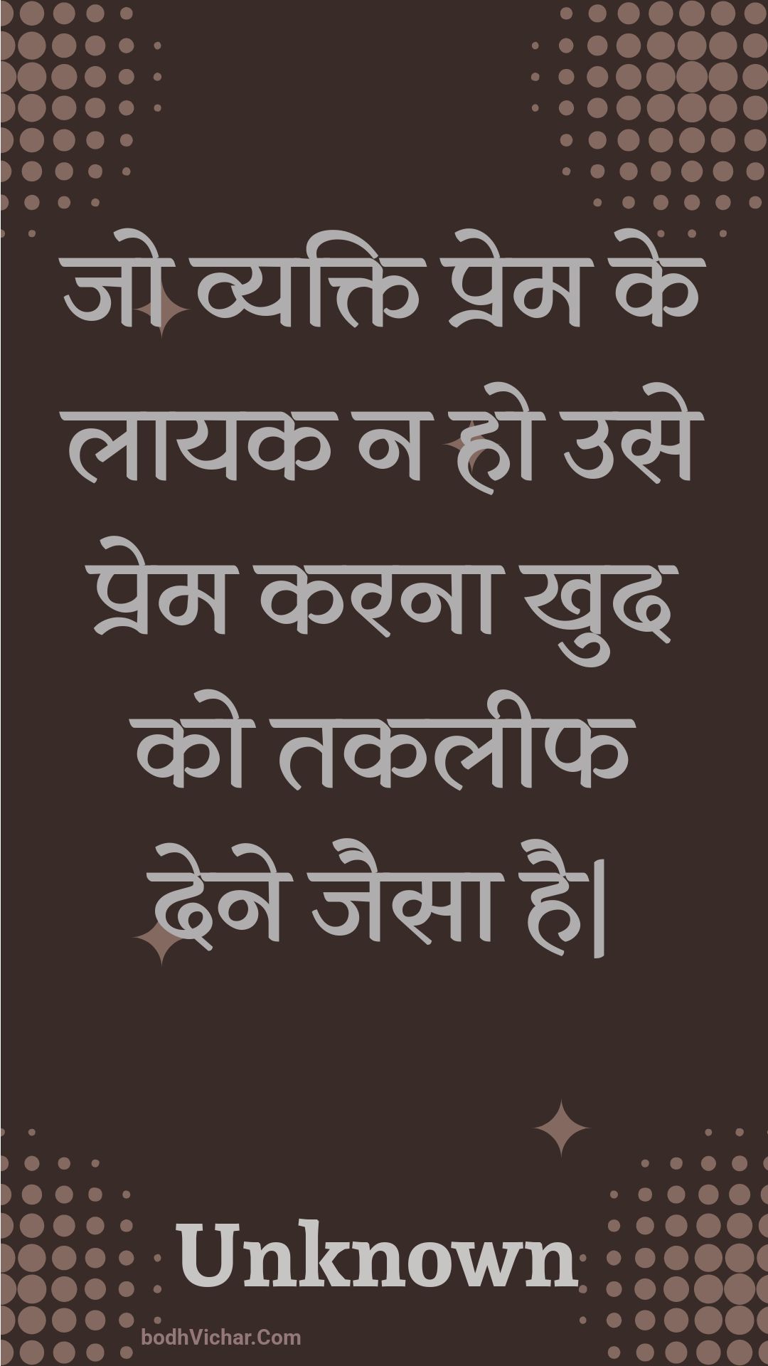 जो व्यक्ति प्रेम के लायक न हो उसे प्रेम करना खुद को तकलीफ देने जैसा है| : Jo vyakti prem ke laayak na ho use prem karana khud ko takaleeph dene jaisa hai. - Unknown