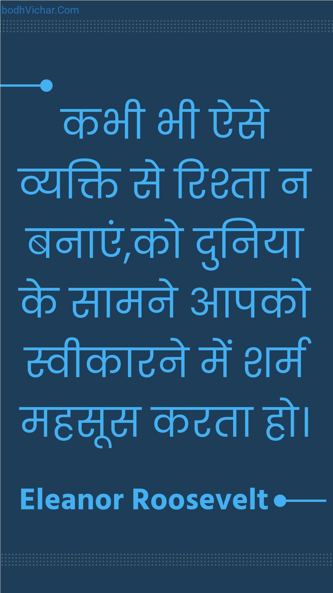 कभी भी ऐसे व्यक्ति से रिश्ता न बनाएं,को दुनिया के सामने आपको स्वीकारने में शर्म महसूस करता हो। : Kabhee bhee aise vyakti se rishta na banaen,ko duniya ke saamane aapako sveekaarane mein sharm mahasoos karata ho. - Unknown