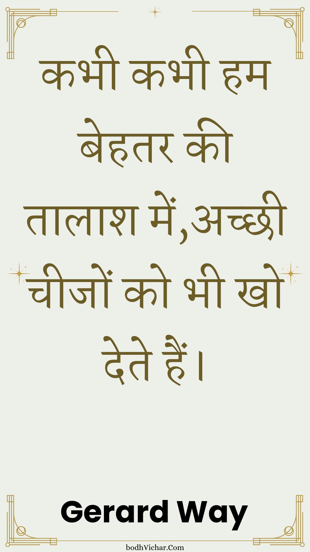 कभी कभी हम बेहतर की तालाश में,अच्छी चीजों को भी खो देते हैं। : Kabhee kabhee ham behatar kee taalaash mein,achchhee cheejon ko bhee kho dete hain. - Unknown