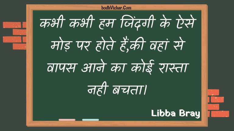 कभी कभी हम जिंदगी के ऐसे मोड़ पर होते हैं,की वहां से वापस आने का कोई रास्ता नही बचता। : Kabhee kabhee ham jindagee ke aise mod par hote hain,kee vahaan se vaapas aane ka koee raasta nahee bachata. - Unknown