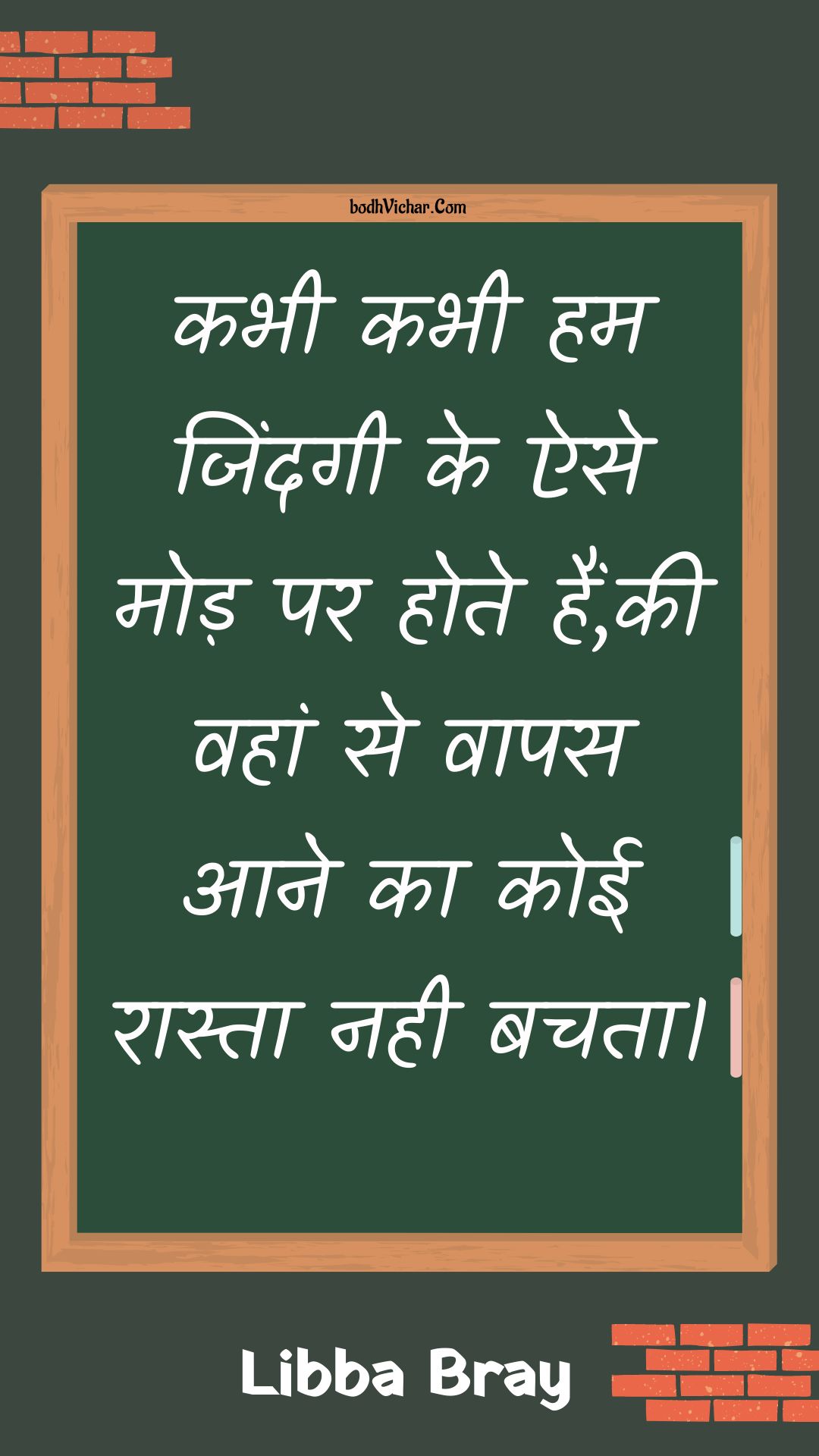 कभी कभी हम जिंदगी के ऐसे मोड़ पर होते हैं,की वहां से वापस आने का कोई रास्ता नही बचता। : Kabhee kabhee ham jindagee ke aise mod par hote hain,kee vahaan se vaapas aane ka koee raasta nahee bachata. - Unknown