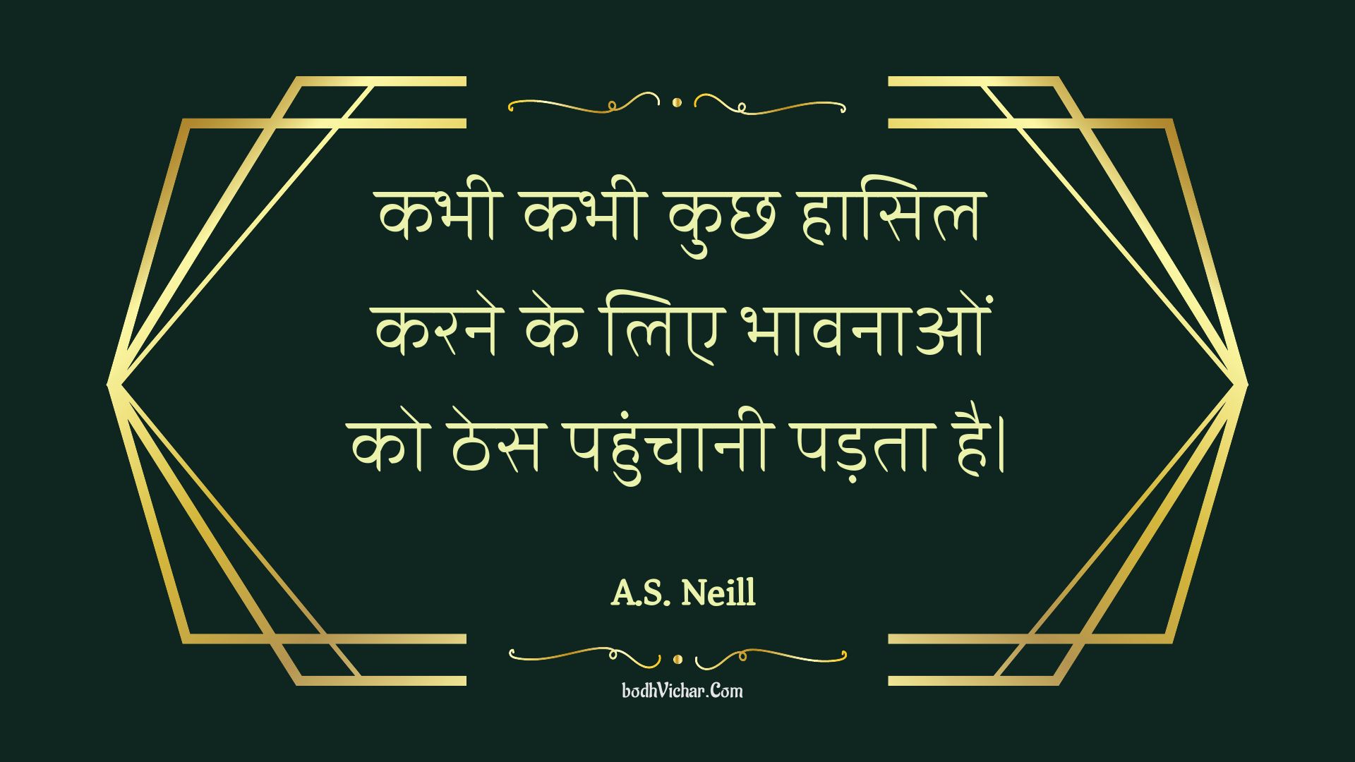 कभी कभी कुछ हासिल करने के लिए भावनाओं को ठेस पहुंचानी पड़ता है। : Kabhee kabhee kuchh haasil karane ke lie bhaavanaon ko thes pahunchaanee padata hai. - Unknown