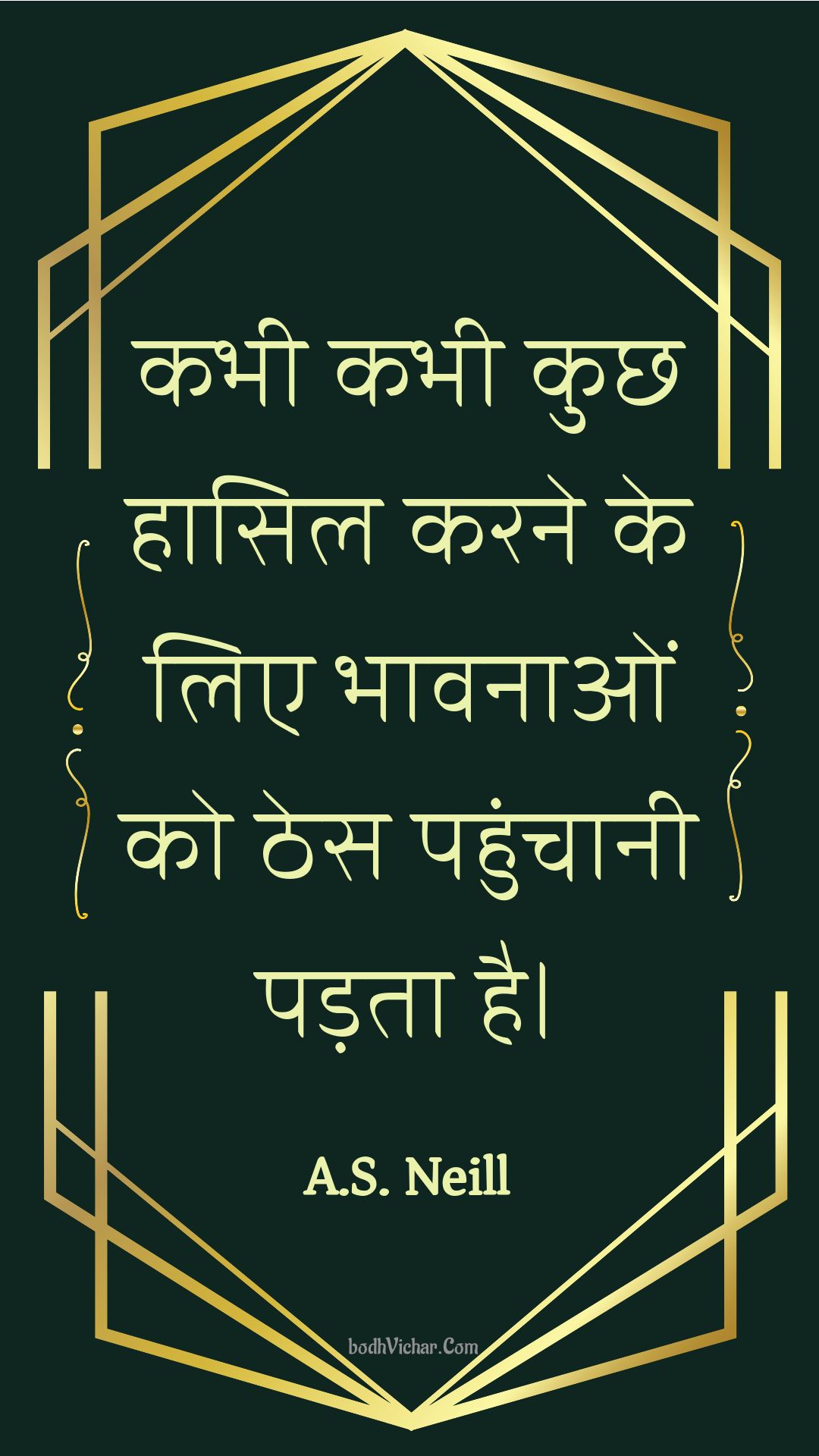 कभी कभी कुछ हासिल करने के लिए भावनाओं को ठेस पहुंचानी पड़ता है। : Kabhee kabhee kuchh haasil karane ke lie bhaavanaon ko thes pahunchaanee padata hai. - Unknown