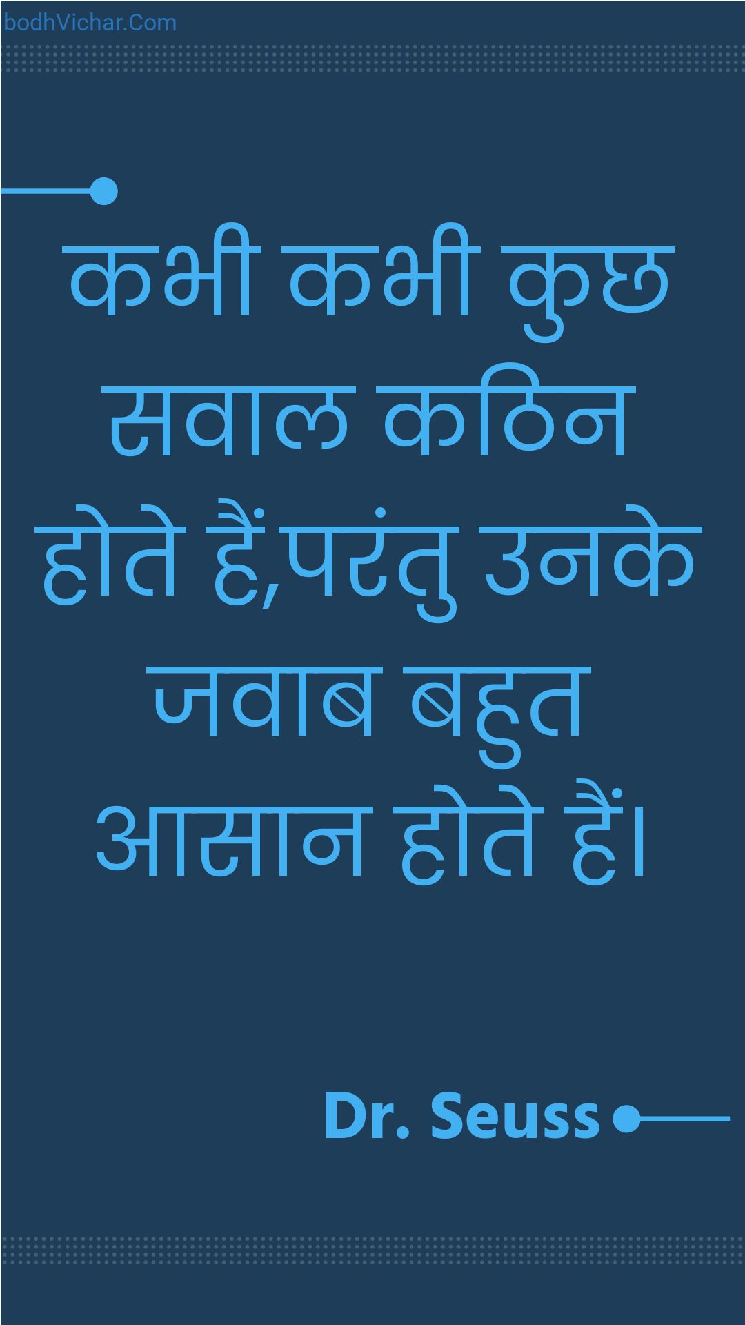 कभी कभी कुछ सवाल कठिन होते हैं,परंतु उनके जवाब बहुत आसान होते हैं। : Kabhee kabhee kuchh savaal kathin hote hain,parantu unake javaab bahut aasaan hote hain. - Unknown