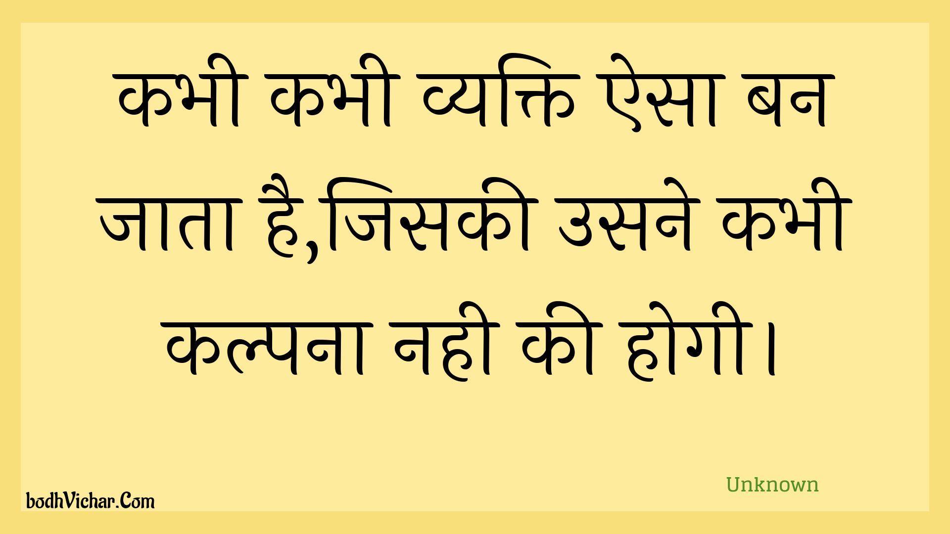 कभी कभी व्यक्ति ऐसा बन जाता है,जिसकी उसने कभी कल्पना नही की होगी। : Kabhee kabhee vyakti aisa ban jaata hai,jisakee usane kabhee kalpana nahee kee hogee. - Unknown