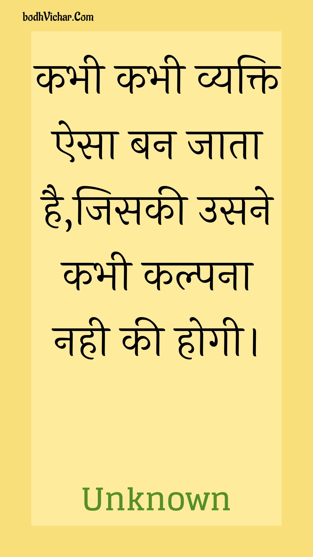 कभी कभी व्यक्ति ऐसा बन जाता है,जिसकी उसने कभी कल्पना नही की होगी। : Kabhee kabhee vyakti aisa ban jaata hai,jisakee usane kabhee kalpana nahee kee hogee. - Unknown