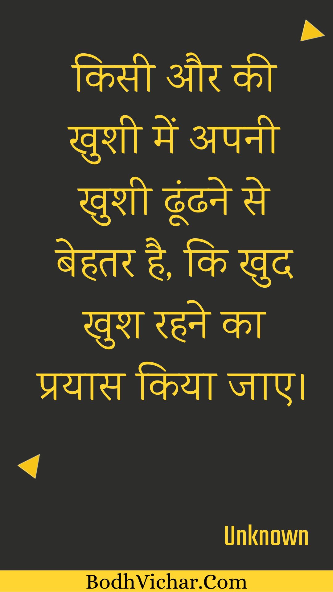 किसी और की खुशी में अपनी खुशी ढूंढने से बेहतर है, कि खुद खुश रहने का प्रयास किया जाए। : Kisee aur kee khushee mein apanee khushee dhoondhane se behatar hai, ki khud khush rahane ka prayaas kiya jae. - Unknown