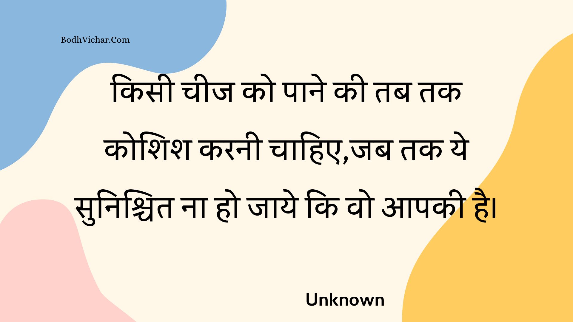 किसी चीज को पाने की तब तक कोशिश करनी चाहिए,जब तक ये सुनिश्चित ना हो जाये कि वो आपकी है। : Kisee cheej ko paane kee tab tak koshish karanee chaahie,jab tak ye sunishchit na ho jaaye ki vo aapakee hai. - Unknown