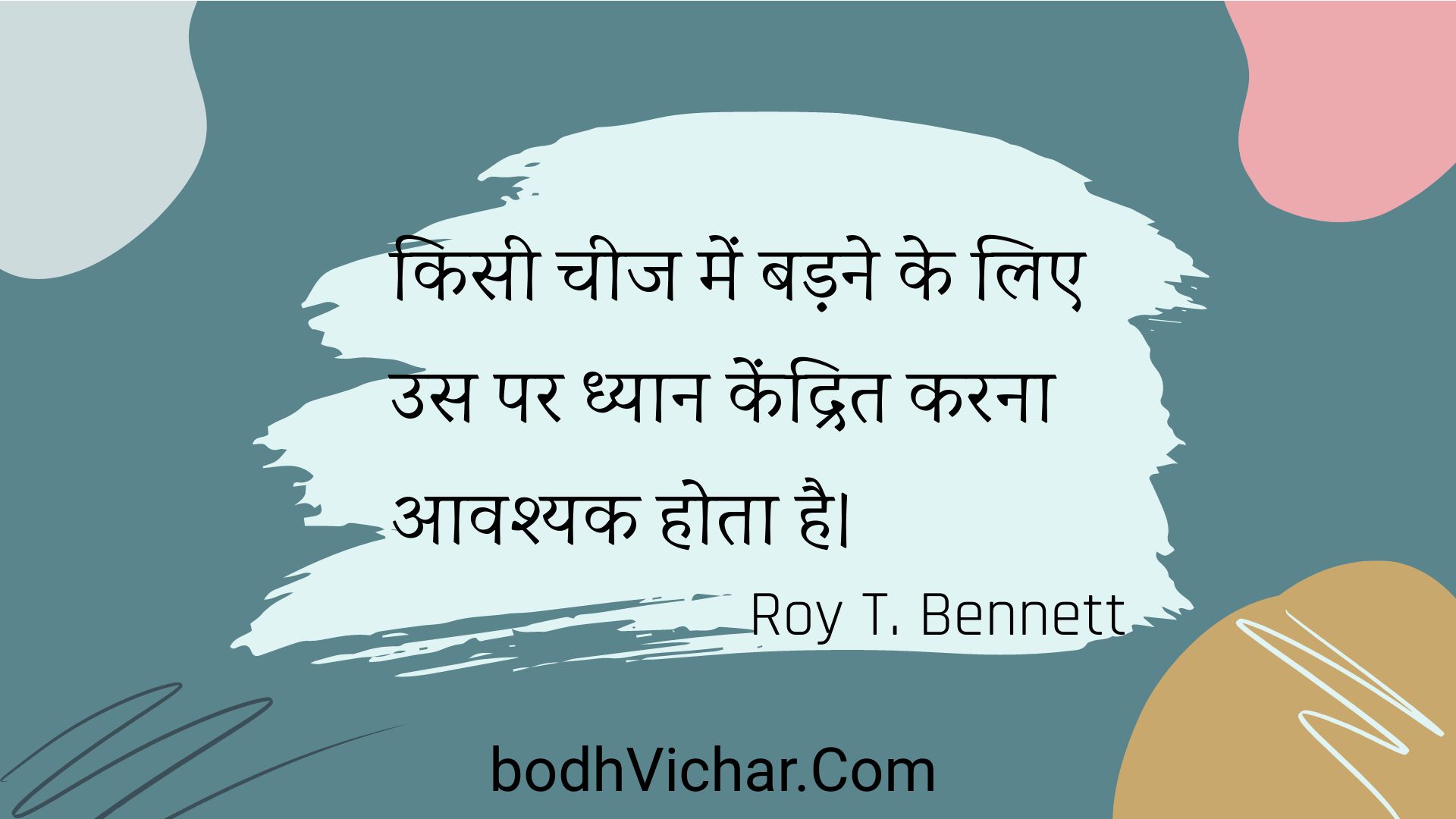 किसी चीज में बड़ने के लिए उस पर ध्यान केंद्रित करना आवश्यक होता है। : Kisee cheej mein badane ke lie us par dhyaan kendrit karana aavashyak hota hai. - Roy T. Bennett