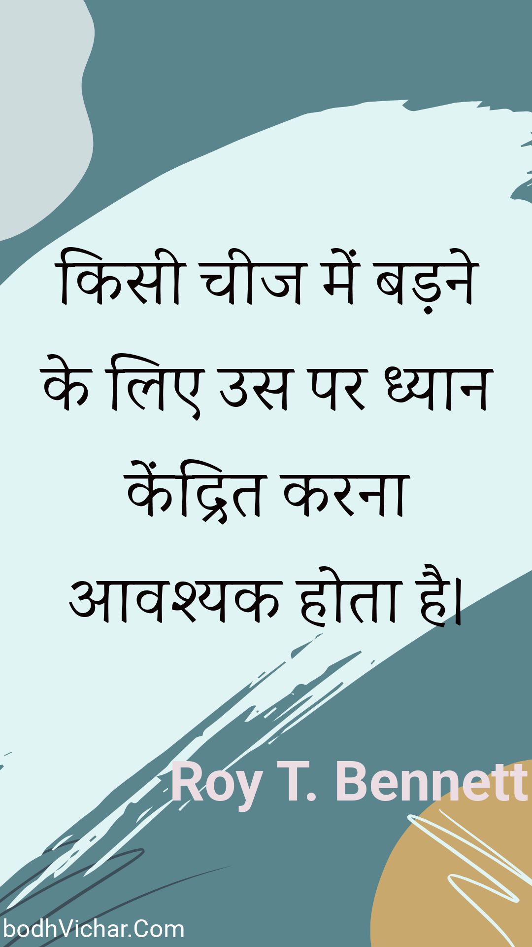 किसी चीज में बड़ने के लिए उस पर ध्यान केंद्रित करना आवश्यक होता है। : Kisee cheej mein badane ke lie us par dhyaan kendrit karana aavashyak hota hai. - Roy T. Bennett