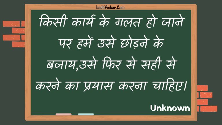 किसी कार्य के गलत हो जाने पर हमें उसे छोड़ने के बजाय,उसे फिर से सही से करने का प्रयास करना चाहिए। : Kisee kaary ke galat ho jaane par hamen use chhodane ke bajaay,use phir se sahee se karane ka prayaas karana chaahie. - Unknown