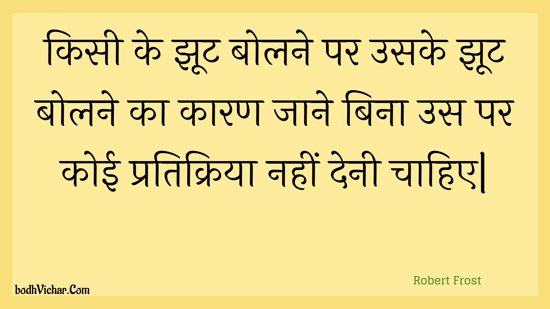 किसी के झूट बोलने पर उसके झूट बोलने का कारण जाने बिना उस पर कोई प्रतिक्रिया नहीं देनी चाहिए| : Kisee ke jhoot bolane par usake jhoot bolane ka kaaran jaane bina us par koee pratikriya nahin denee chaahie| - Unknown