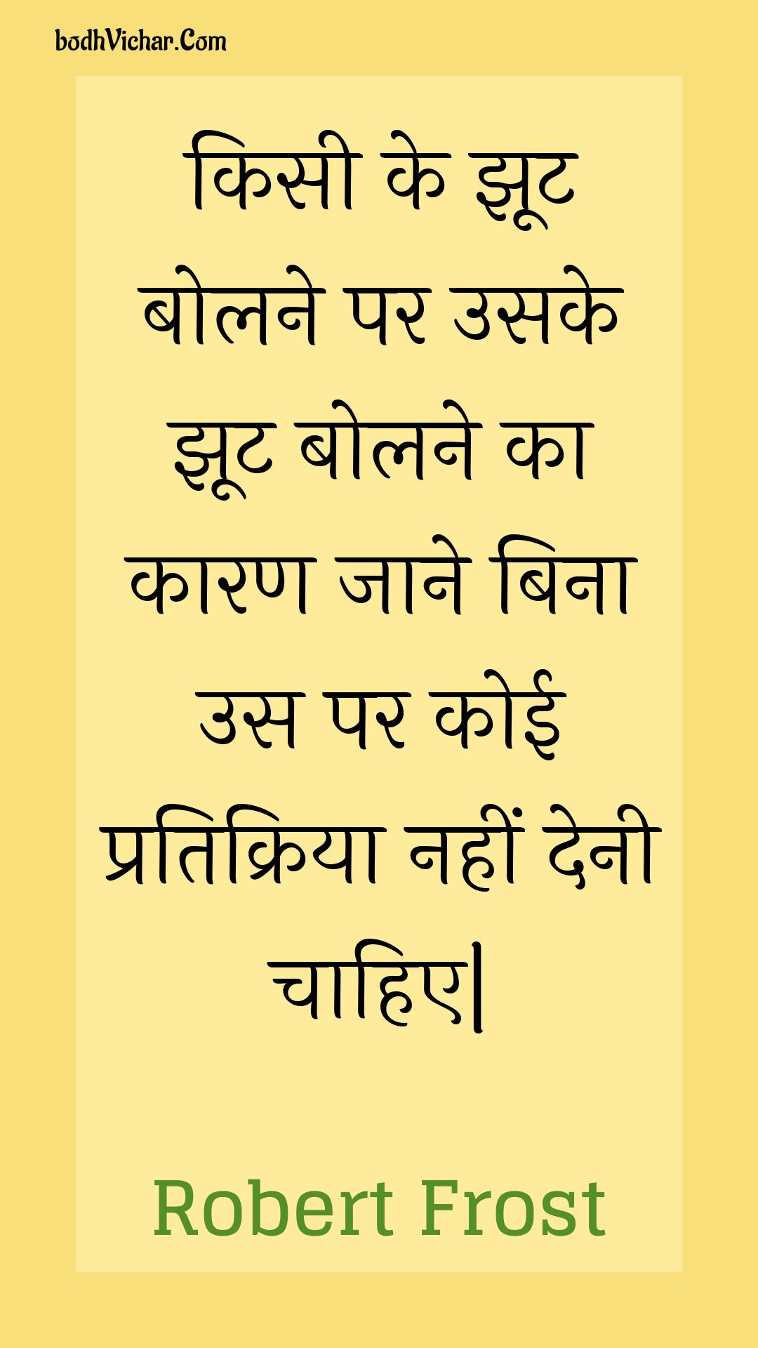 किसी के झूट बोलने पर उसके झूट बोलने का कारण जाने बिना उस पर कोई प्रतिक्रिया नहीं देनी चाहिए| : Kisee ke jhoot bolane par usake jhoot bolane ka kaaran jaane bina us par koee pratikriya nahin denee chaahie| - Unknown