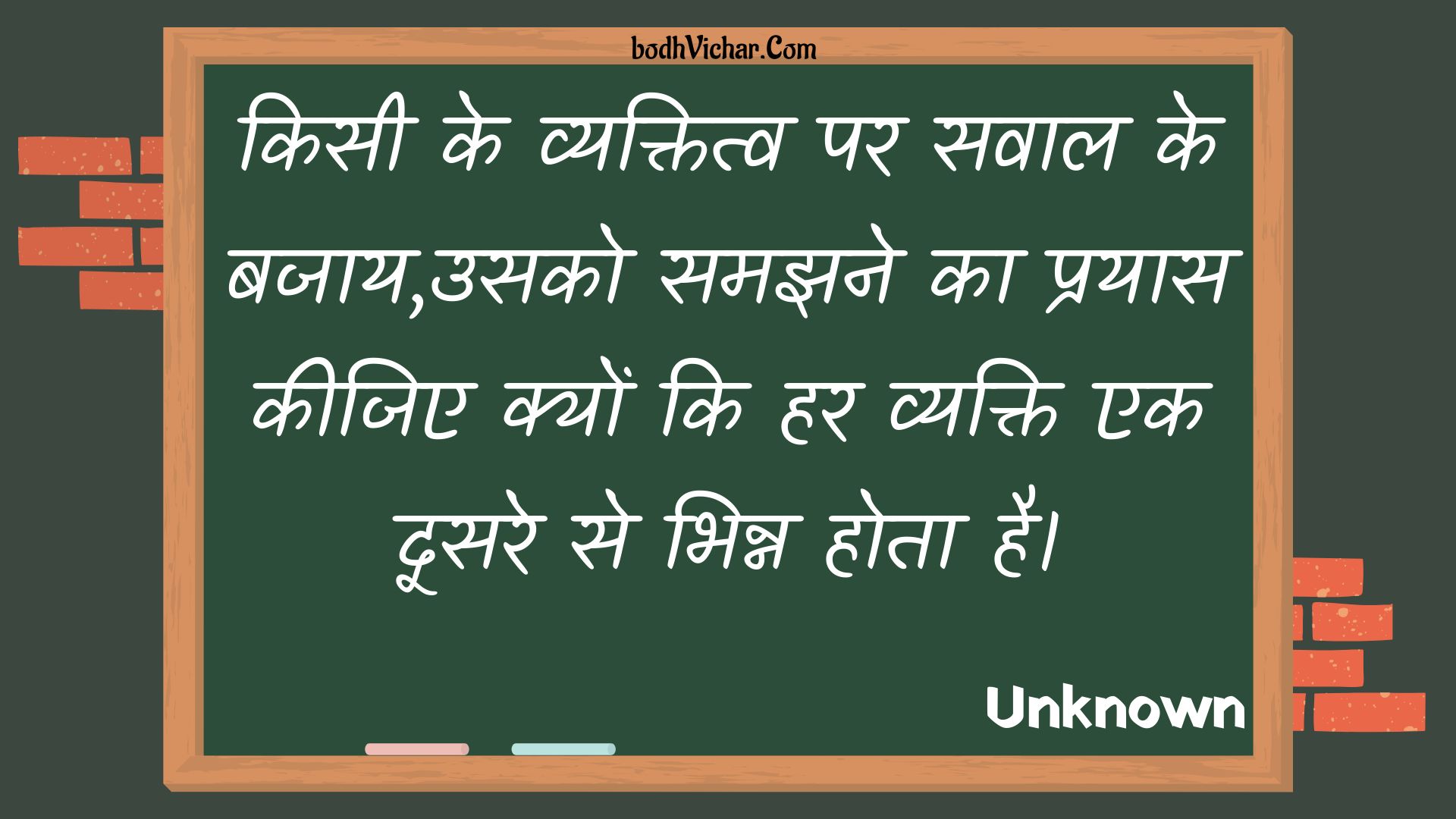 किसी के व्यक्तित्व पर सवाल के बजाय,उसको समझने का प्रयास कीजिए क्यों कि हर व्यक्ति एक दूसरे से भिन्न होता है। : Kisee ke vyaktitv par savaal ke bajaay,usako samajhane ka prayaas keejie kyon ki har vyakti ek doosare se bhinn hota hai. - Unknown