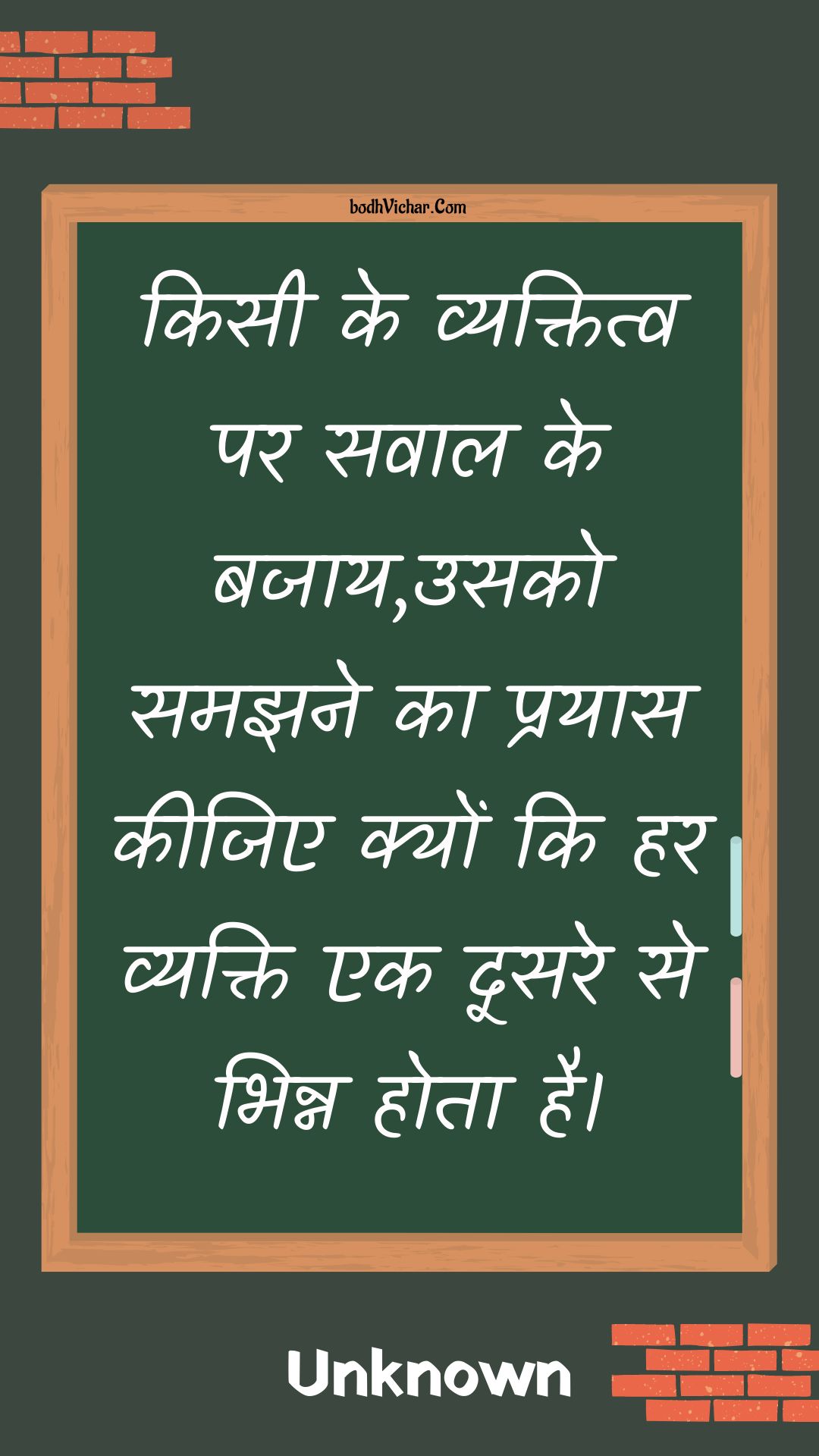 किसी के व्यक्तित्व पर सवाल के बजाय,उसको समझने का प्रयास कीजिए क्यों कि हर व्यक्ति एक दूसरे से भिन्न होता है। : Kisee ke vyaktitv par savaal ke bajaay,usako samajhane ka prayaas keejie kyon ki har vyakti ek doosare se bhinn hota hai. - Unknown