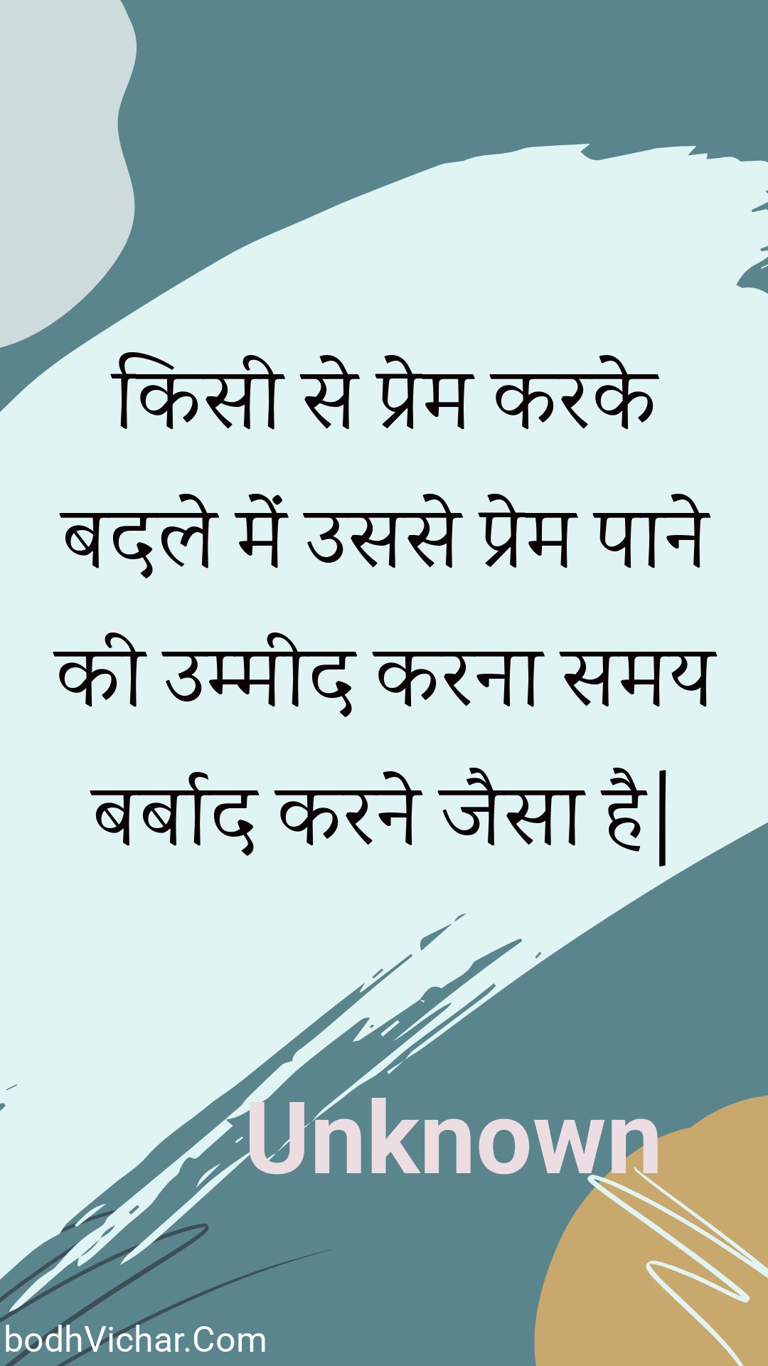 किसी से प्रेम करके बदले में उससे प्रेम पाने की उम्मीद करना समय बर्बाद करने जैसा है| : Kisee se prem karake badale mein usase prem paane kee ummeed karana samay barbaad karane jaisa hai. - Unknown